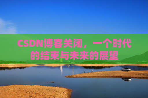 CSDN博客关闭，一个时代的结束与未来的展望
